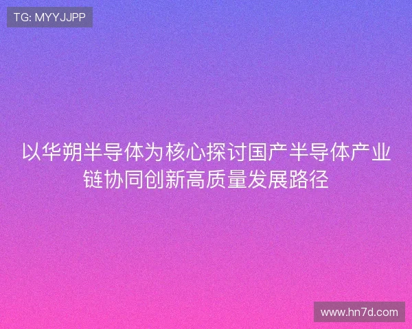 以华朔半导体为核心探讨国产半导体产业链协同创新高质量发展路径